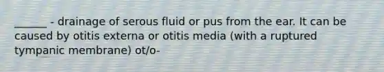 ______ - drainage of serous fluid or pus from the ear. It can be caused by otitis externa or otitis media (with a ruptured tympanic membrane) ot/o-