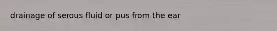 drainage of serous fluid or pus from the ear