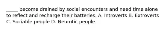 _____ become drained by social encounters and need time alone to reflect and recharge their batteries. A. Introverts B. Extroverts C. Sociable people D. Neurotic people