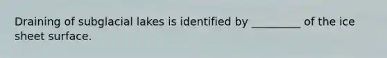 Draining of subglacial lakes is identified by _________ of the ice sheet surface.