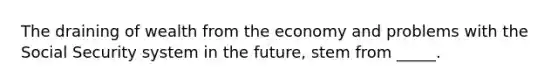 The draining of wealth from the economy and problems with the Social Security system in the future, stem from _____.