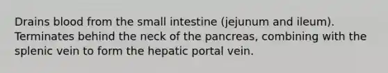 Drains blood from the small intestine (jejunum and ileum). Terminates behind the neck of the pancreas, combining with the splenic vein to form the hepatic portal vein.