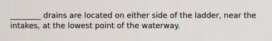 ________ drains are located on either side of the ladder, near the intakes, at the lowest point of the waterway.