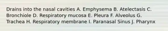 Drains into the nasal cavities A. Emphysema B. Atelectasis C. Bronchiole D. Respiratory mucosa E. Pleura F. Alveolus G. Trachea H. Respiratory membrane I. Paranasal Sinus J. Pharynx