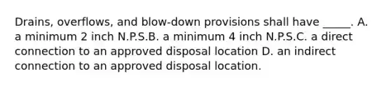 Drains, overflows, and blow-down provisions shall have _____. A. a minimum 2 inch N.P.S.B. a minimum 4 inch N.P.S.C. a direct connection to an approved disposal location D. an indirect connection to an approved disposal location.