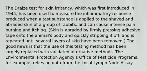 The Draize test for skin irritancy, which was first introduced in 1944, has been used to measure the inflammatory response produced when a test substance is applied to the shaved and abraded skin of a group of rabbits, and can cause intense pain, burning and itching. (Skin is abraded by firmly pressing adhesive tape onto the animal's body and quickly stripping it off, and is repeated until several layers of skin have been removed.) The good news is that the use of this testing method has been largely replaced with validated alternative methods. The Environmental Protection Agency's Office of Pesticide Programs, for example, relies on data from the Local Lymph Node Assay.