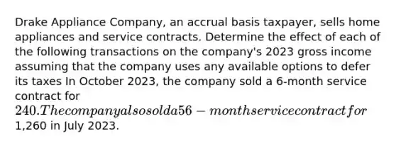 Drake Appliance Company, an accrual basis taxpayer, sells home appliances and <a href='https://www.questionai.com/knowledge/kPJez9QWBw-service-contract' class='anchor-knowledge'>service contract</a>s. Determine the effect of each of the following transactions on the company's 2023 gross income assuming that the company uses any available options to defer its taxes In October 2023, the company sold a 6-month service contract for 240. The company also sold a 56-month service contract for1,260 in July 2023.