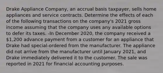 Drake Appliance Company, an accrual basis taxpayer, sells home appliances and service contracts. Determine the effects of each of the following transactions on the company's 2021 gross income assuming that the company uses any available options to defer its taxes. -In December 2020, the company received a 1,200 advance payment from a customer for an appliance that Drake had special-ordered from the manufacturer. The appliance did not arrive from the manufacturer until January 2021, and Drake immediately delivered it to the customer. The sale was reported in 2021 for financial accounting purposes.