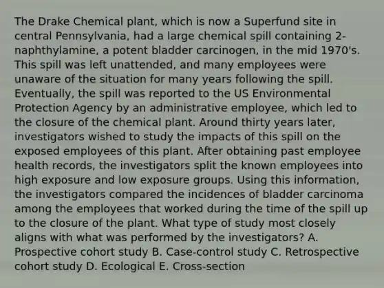 The Drake Chemical plant, which is now a Superfund site in central Pennsylvania, had a large chemical spill containing 2-naphthylamine, a potent bladder carcinogen, in the mid 1970's. This spill was left unattended, and many employees were unaware of the situation for many years following the spill. Eventually, the spill was reported to the US Environmental Protection Agency by an administrative employee, which led to the closure of the chemical plant. Around thirty years later, investigators wished to study the impacts of this spill on the exposed employees of this plant. After obtaining past employee health records, the investigators split the known employees into high exposure and low exposure groups. Using this information, the investigators compared the incidences of bladder carcinoma among the employees that worked during the time of the spill up to the closure of the plant. What type of study most closely aligns with what was performed by the investigators? A. Prospective cohort study B. Case-control study C. Retrospective cohort study D. Ecological E. Cross-section