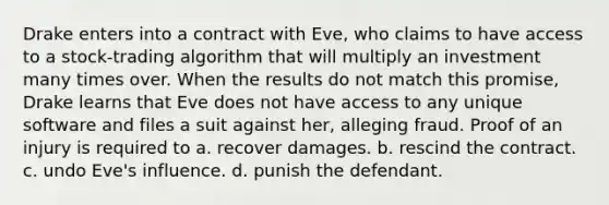 Drake enters into a contract with Eve, who claims to have access to a stock-trading algorithm that will multiply an investment many times over. When the results do not match this promise, Drake learns that Eve does not have access to any unique software and files a suit against her, alleging fraud. Proof of an injury is required to a. recover damages. b. rescind the contract. c. undo Eve's influence. d. punish the defendant.