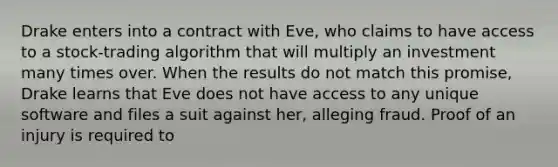 Drake enters into a contract with Eve, who claims to have access to a stock-trading algorithm that will multiply an investment many times over. When the results do not match this promise, Drake learns that Eve does not have access to any unique software and files a suit against her, alleging fraud. Proof of an injury is required to​