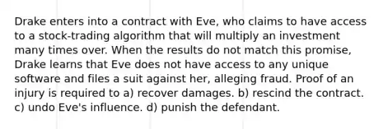 Drake enters into a contract with Eve, who claims to have access to a stock-trading algorithm that will multiply an investment many times over. When the results do not match this promise, Drake learns that Eve does not have access to any unique software and files a suit against her, alleging fraud. Proof of an injury is required to​ a) ​recover damages. b) ​rescind the contract. c) undo Eve's influence. ​d) punish the defendant.