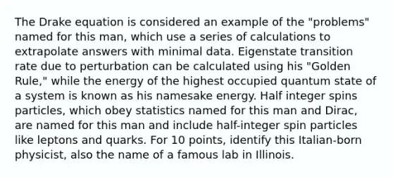 The Drake equation is considered an example of the "problems" named for this man, which use a series of calculations to extrapolate answers with minimal data. Eigenstate transition rate due to perturbation can be calculated using his "Golden Rule," while the energy of the highest occupied quantum state of a system is known as his namesake energy. Half integer spins particles, which obey statistics named for this man and Dirac, are named for this man and include half-integer spin particles like leptons and quarks. For 10 points, identify this Italian-born physicist, also the name of a famous lab in Illinois.