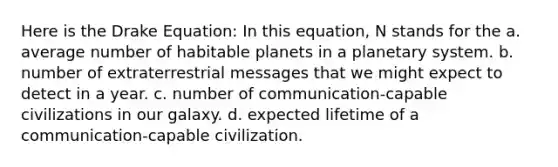 Here is the Drake Equation: In this equation, N stands for the a. average number of habitable planets in a planetary system. b. number of extraterrestrial messages that we might expect to detect in a year. c. number of communication-capable civilizations in our galaxy. d. expected lifetime of a communication-capable civilization.