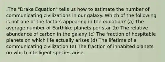 .The "Drake Equation" tells us how to estimate the number of communicating civilizations in our galaxy. Which of the following is not one of the factors appearing in the equation? (a) The average number of Earthlike planets per star (b) The relative abundance of carbon in the galaxy (c) The fraction of hospitable planets on which life actually arises (d) The lifetime of a communicating civilization (e) The fraction of inhabited planets on which intelligent species arise