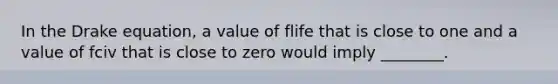 In the Drake equation, a value of flife that is close to one and a value of fciv that is close to zero would imply ________.