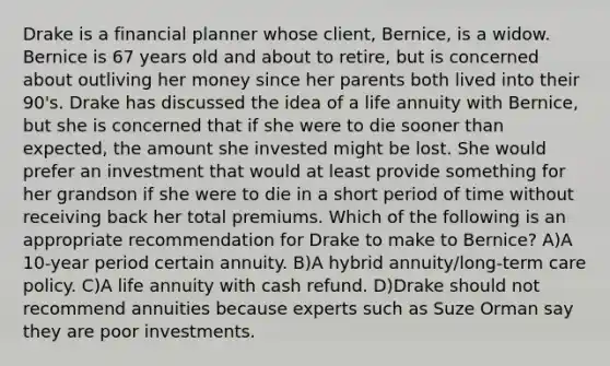 Drake is a financial planner whose client, Bernice, is a widow. Bernice is 67 years old and about to retire, but is concerned about outliving her money since her parents both lived into their 90's. Drake has discussed the idea of a life annuity with Bernice, but she is concerned that if she were to die sooner than expected, the amount she invested might be lost. She would prefer an investment that would at least provide something for her grandson if she were to die in a short period of time without receiving back her total premiums. Which of the following is an appropriate recommendation for Drake to make to Bernice? A)A 10-year period certain annuity. B)A hybrid annuity/long-term care policy. C)A life annuity with cash refund. D)Drake should not recommend annuities because experts such as Suze Orman say they are poor investments.