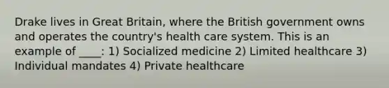 Drake lives in Great Britain, where the British government owns and operates the country's health care system. This is an example of ____: 1) Socialized medicine 2) Limited healthcare 3) Individual mandates 4) Private healthcare