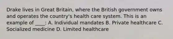 Drake lives in Great Britain, where the British government owns and operates the country's health care system. This is an example of ____: A. Individual mandates B. Private healthcare C. Socialized medicine D. Limited healthcare