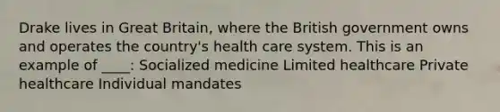 Drake lives in Great Britain, where the British government owns and operates the country's health care system. This is an example of ____: Socialized medicine Limited healthcare Private healthcare Individual mandates