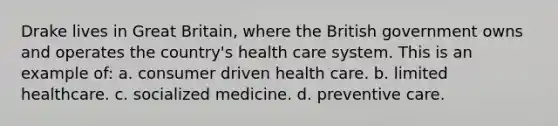 Drake lives in Great Britain, where the British government owns and operates the country's health care system. This is an example of: a. consumer driven health care. b. limited healthcare. c. socialized medicine. d. preventive care.