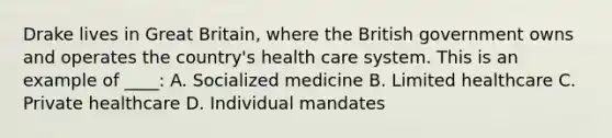 Drake lives in Great Britain, where the British government owns and operates the country's health care system. This is an example of ____: A. Socialized medicine B. Limited healthcare C. Private healthcare D. Individual mandates