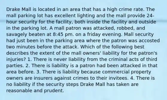 Drake Mall is located in an area that has a high crime rate. The mall parking lot has excellent lighting and the mall provide 24-hour security for the facility, both inside the facility and outside in the parking lot. A mall patron was attacked, robbed, and savagely beaten at 8:45 pm. on a friday evening. Mall security had just been in the parking area where the patron was accosted two minutes before the attack. Which of the following best describes the extent of the mall owners' liability for the patron's injuries? 1. There is never liability from the criminal acts of third parties. 2. There is liability is a patron had been attacked in that area before. 3. There is liability because commercial property owners are insurers against crimes to their invitees. 4. There is no liability if the security steps Drake Mall has taken are reasonable and prudent.