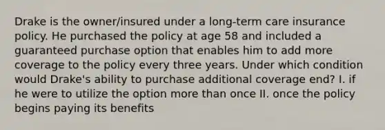 Drake is the owner/insured under a long-term care insurance policy. He purchased the policy at age 58 and included a guaranteed purchase option that enables him to add more coverage to the policy every three years. Under which condition would Drake's ability to purchase additional coverage end? I. if he were to utilize the option more than once II. once the policy begins paying its benefits