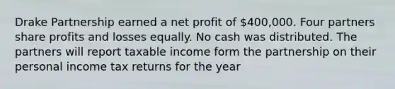 Drake Partnership earned a net profit of 400,000. Four partners share profits and losses equally. No cash was distributed. The partners will report taxable income form the partnership on their personal income tax returns for the year