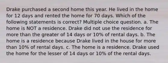 Drake purchased a second home this year. He lived in the home for 12 days and rented the home for 70 days. Which of the following statements is correct? Multiple choice question. a. The home is NOT a residence. Drake did not use the residence for more than the greater of 14 days or 10% of rental days. b. The home is a residence because Drake lived in the house for more than 10% of rental days. c. The home is a residence. Drake used the home for the lesser of 14 days or 10% of the rental days.