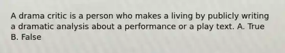 A drama critic is a person who makes a living by publicly writing a dramatic analysis about a performance or a play text. A. True B. False