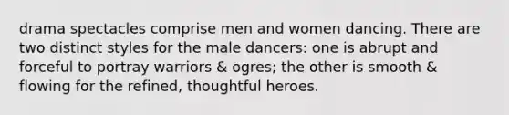 drama spectacles comprise men and women dancing. There are two distinct styles for the male dancers: one is abrupt and forceful to portray warriors & ogres; the other is smooth & flowing for the refined, thoughtful heroes.