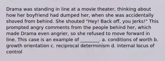 Drama was standing in line at a movie theater, thinking about how her boyfriend had dumped her, when she was accidentally shoved from behind. She shouted "Hey! Back off, you Jerks!" This prompted angry comments from the people behind her, which made Drama even angrier, so she refused to move forward in line. This case is an example of ________. a. conditions of worth b. growth orientation c. reciprocal determinism d. internal locus of control