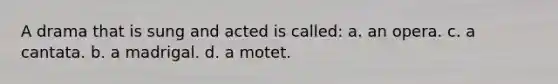 A drama that is sung and acted is called: a. an opera. c. a cantata. b. a madrigal. d. a motet.