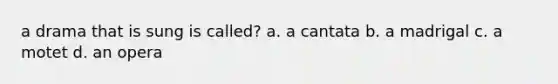 a drama that is sung is called? a. a cantata b. a madrigal c. a motet d. an opera