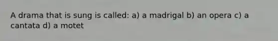 A drama that is sung is called: a) a madrigal b) an opera c) a cantata d) a motet