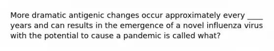 More dramatic antigenic changes occur approximately every ____ years and can results in the emergence of a novel influenza virus with the potential to cause a pandemic is called what?