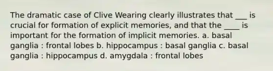 The dramatic case of Clive Wearing clearly illustrates that ___ is crucial for formation of explicit memories, and that the ____ is important for the formation of implicit memories. a. basal ganglia : frontal lobes b. hippocampus : basal ganglia c. basal ganglia : hippocampus d. amygdala : frontal lobes