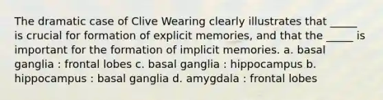 The dramatic case of Clive Wearing clearly illustrates that _____ is crucial for formation of explicit memories, and that the _____ is important for the formation of implicit memories. a. basal ganglia : frontal lobes c. basal ganglia : hippocampus b. hippocampus : basal ganglia d. amygdala : frontal lobes