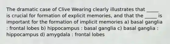 The dramatic case of Clive Wearing clearly illustrates that _____ is crucial for formation of explicit memories, and that the _____ is important for the formation of implicit memories a) basal ganglia : frontal lobes b) hippocampus : basal ganglia c) basal ganglia : hippocampus d) amygdala : frontal lobes