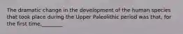 The dramatic change in the development of the human species that took place during the Upper Paleolithic period was that, for the first time,________