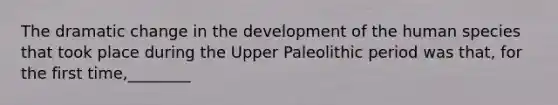 The dramatic change in the development of the human species that took place during the Upper Paleolithic period was that, for the first time,________