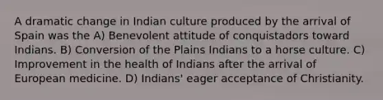 A dramatic change in Indian culture produced by the arrival of Spain was the A) Benevolent attitude of conquistadors toward Indians. B) Conversion of the Plains Indians to a horse culture. C) Improvement in the health of Indians after the arrival of European medicine. D) Indians' eager acceptance of Christianity.