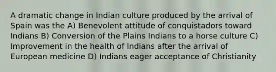 A dramatic change in Indian culture produced by the arrival of Spain was the A) Benevolent attitude of conquistadors toward Indians B) Conversion of the Plains Indians to a horse culture C) Improvement in the health of Indians after the arrival of European medicine D) Indians eager acceptance of Christianity