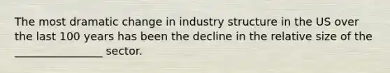 The most dramatic change in industry structure in the US over the last 100 years has been the decline in the relative size of the ________________ sector.