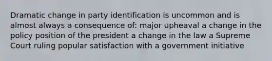 Dramatic change in party identification is uncommon and is almost always a consequence of: major upheaval a change in the policy position of the president a change in the law a Supreme Court ruling popular satisfaction with a government initiative