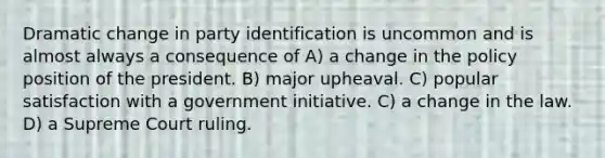 Dramatic change in party identification is uncommon and is almost always a consequence of A) a change in the policy position of the president. B) major upheaval. C) popular satisfaction with a government initiative. C) a change in the law. D) a Supreme Court ruling.