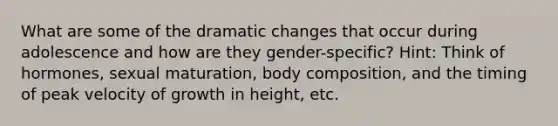 What are some of the dramatic changes that occur during adolescence and how are they gender-specific? Hint: Think of hormones, sexual maturation, body composition, and the timing of peak velocity of growth in height, etc.