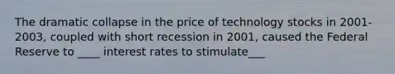 The dramatic collapse in the price of technology stocks in 2001-2003, coupled with short recession in 2001, caused the Federal Reserve to ____ interest rates to stimulate___