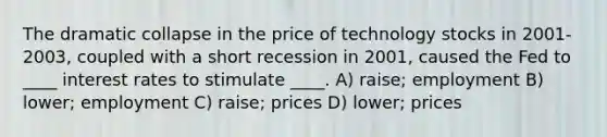 The dramatic collapse in the price of technology stocks in 2001-2003, coupled with a short recession in 2001, caused the Fed to ____ interest rates to stimulate ____. A) raise; employment B) lower; employment C) raise; prices D) lower; prices